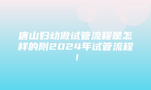 唐山妇幼做试管流程是怎样的附2024年试管流程！