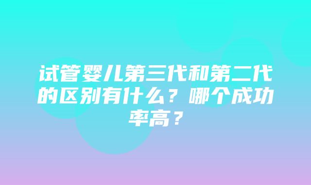 试管婴儿第三代和第二代的区别有什么？哪个成功率高？