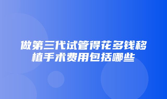 做第三代试管得花多钱移植手术费用包括哪些