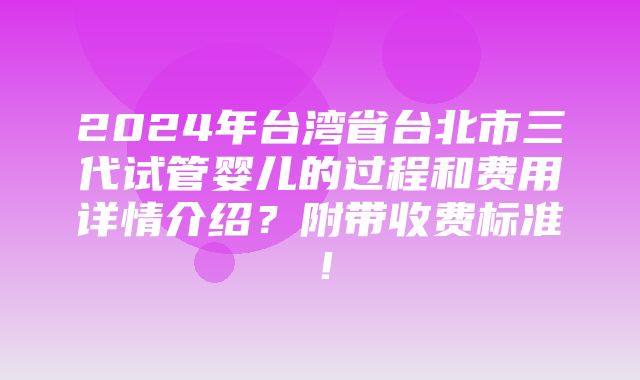 2024年台湾省台北市三代试管婴儿的过程和费用详情介绍？附带收费标准！