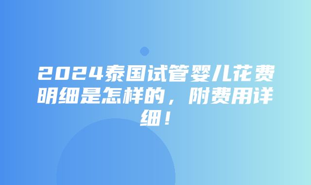 2024泰国试管婴儿花费明细是怎样的，附费用详细！