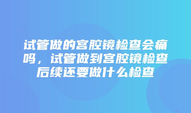 试管做的宫腔镜检查会痛吗，试管做到宫腔镜检查后续还要做什么检查