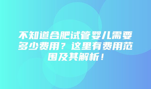 不知道合肥试管婴儿需要多少费用？这里有费用范围及其解析！