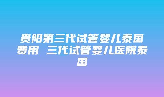 贵阳第三代试管婴儿泰国费用 三代试管婴儿医院泰国