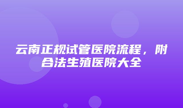 云南正规试管医院流程，附合法生殖医院大全