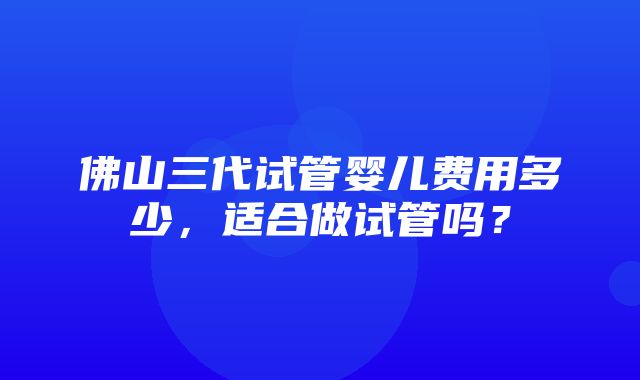 佛山三代试管婴儿费用多少，适合做试管吗？