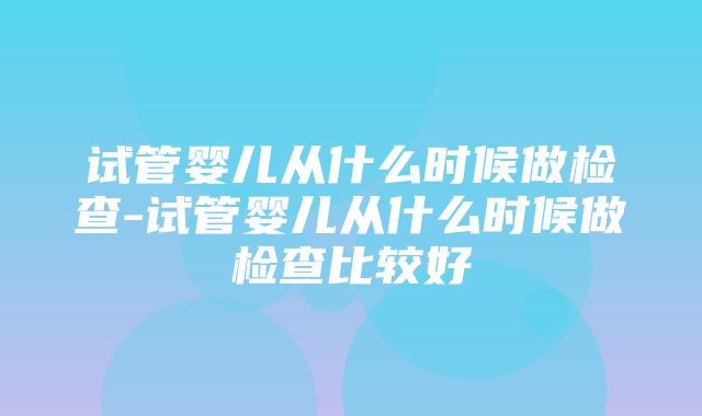 试管婴儿从什么时候做检查-试管婴儿从什么时候做检查比较好