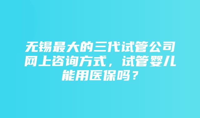 无锡最大的三代试管公司网上咨询方式，试管婴儿能用医保吗？