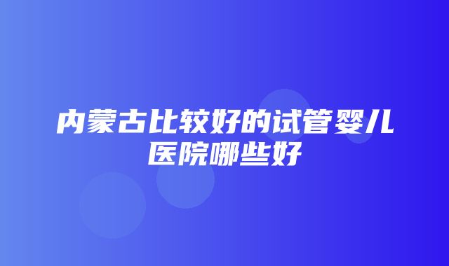 内蒙古比较好的试管婴儿医院哪些好