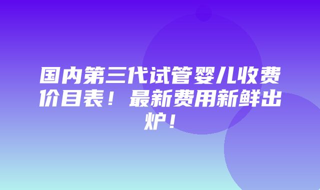 国内第三代试管婴儿收费价目表！最新费用新鲜出炉！