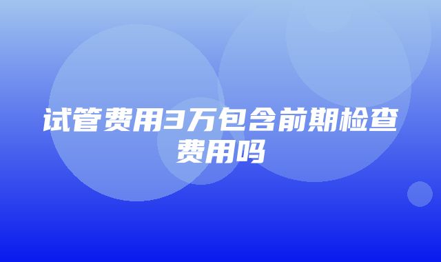 试管费用3万包含前期检查费用吗