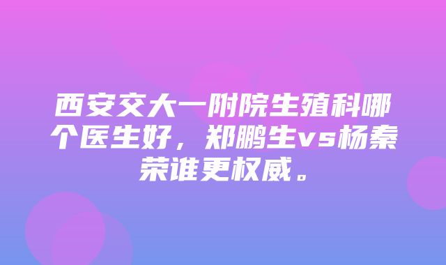 西安交大一附院生殖科哪个医生好，郑鹏生vs杨秦荣谁更权威。