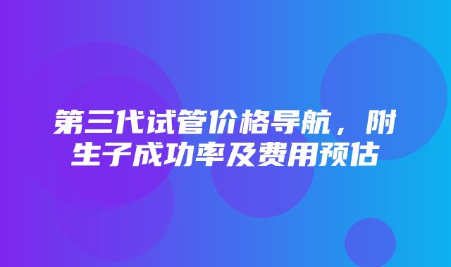 第三代试管价格导航，附生子成功率及费用预估