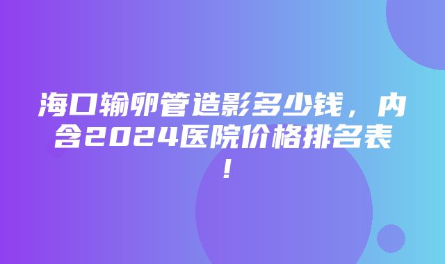 海口输卵管造影多少钱，内含2024医院价格排名表！