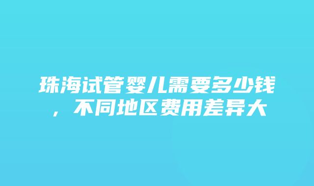 珠海试管婴儿需要多少钱，不同地区费用差异大