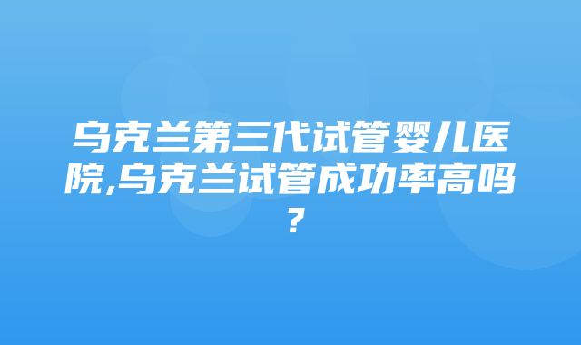 乌克兰第三代试管婴儿医院,乌克兰试管成功率高吗？