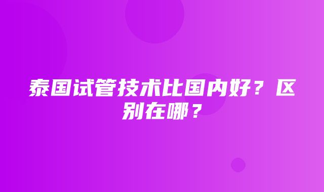 泰国试管技术比国内好？区别在哪？