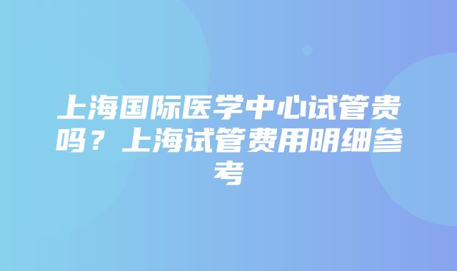 上海国际医学中心试管贵吗？上海试管费用明细参考