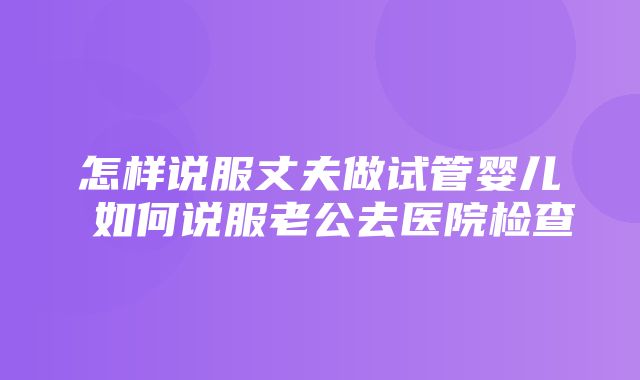 怎样说服丈夫做试管婴儿 如何说服老公去医院检查