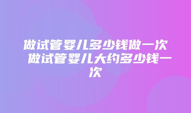 做试管婴儿多少钱做一次 做试管婴儿大约多少钱一次