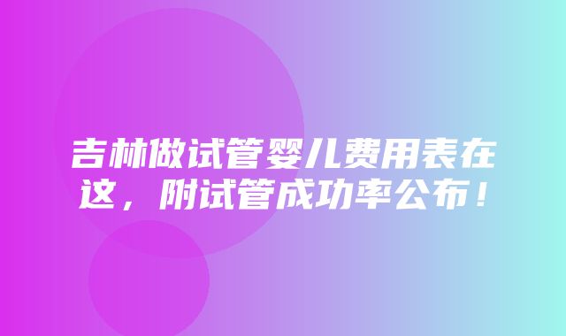 吉林做试管婴儿费用表在这，附试管成功率公布！