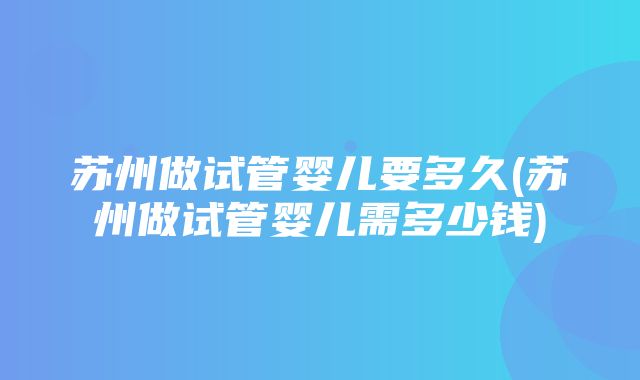 苏州做试管婴儿要多久(苏州做试管婴儿需多少钱)