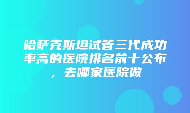 哈萨克斯坦试管三代成功率高的医院排名前十公布，去哪家医院做