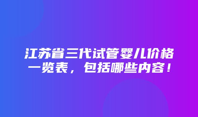 江苏省三代试管婴儿价格一览表，包括哪些内容！