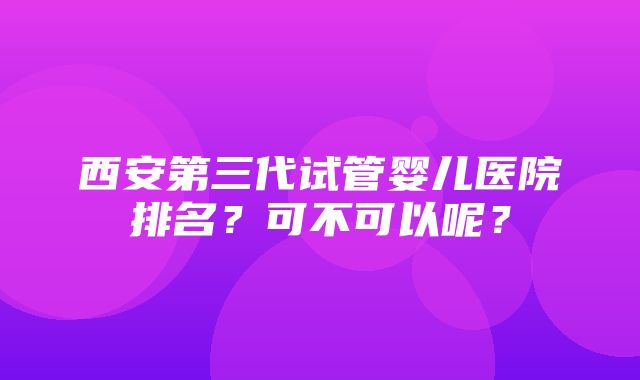 西安第三代试管婴儿医院排名？可不可以呢？