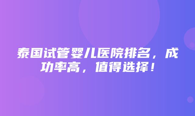 泰国试管婴儿医院排名，成功率高，值得选择！