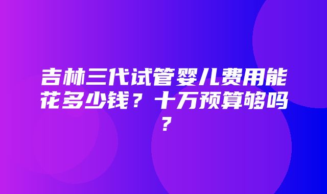 吉林三代试管婴儿费用能花多少钱？十万预算够吗？