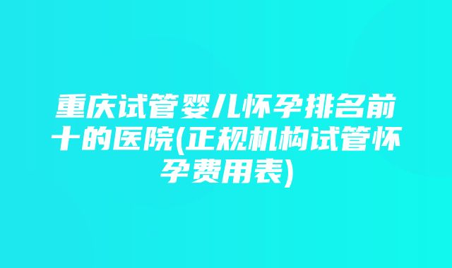 重庆试管婴儿怀孕排名前十的医院(正规机构试管怀孕费用表)