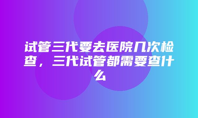 试管三代要去医院几次检查，三代试管都需要查什么