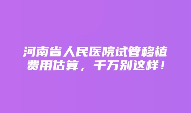 河南省人民医院试管移植费用估算，千万别这样！