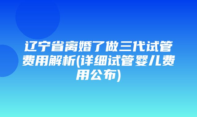 辽宁省离婚了做三代试管费用解析(详细试管婴儿费用公布)