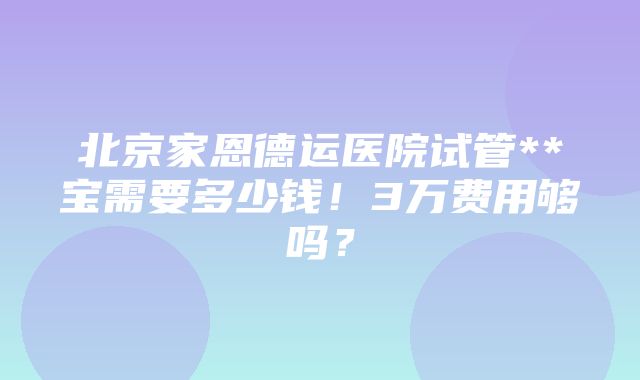 北京家恩德运医院试管**宝需要多少钱！3万费用够吗？