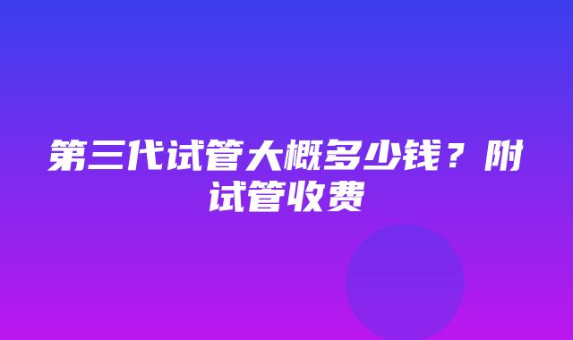 第三代试管大概多少钱？附试管收费