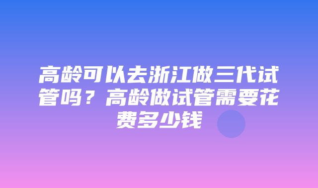 高龄可以去浙江做三代试管吗？高龄做试管需要花费多少钱