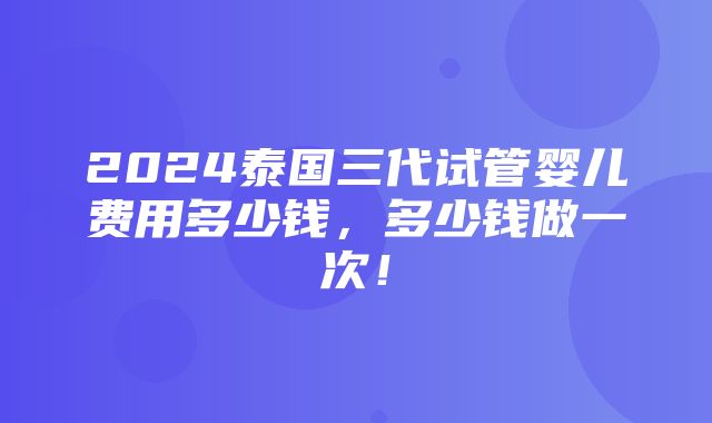 2024泰国三代试管婴儿费用多少钱，多少钱做一次！