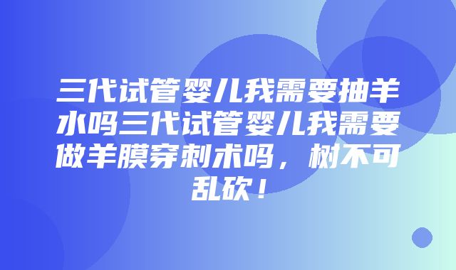 三代试管婴儿我需要抽羊水吗三代试管婴儿我需要做羊膜穿刺术吗，树不可乱砍！