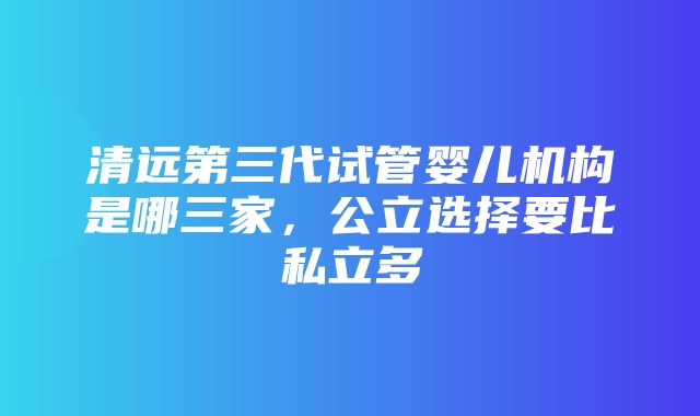 清远第三代试管婴儿机构是哪三家，公立选择要比私立多