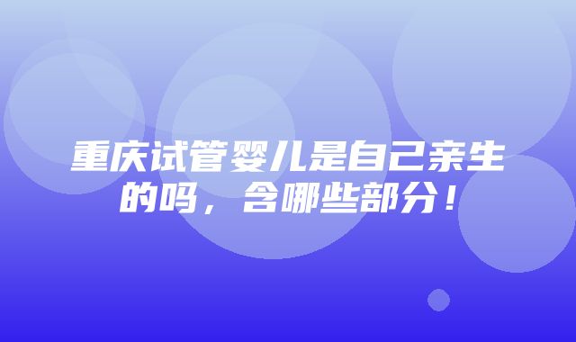 重庆试管婴儿是自己亲生的吗，含哪些部分！