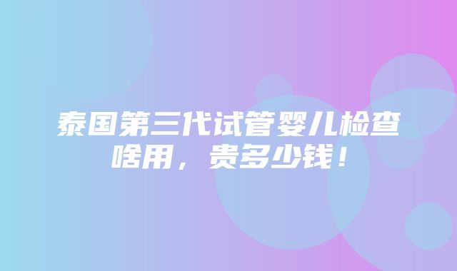 泰国第三代试管婴儿检查啥用，贵多少钱！