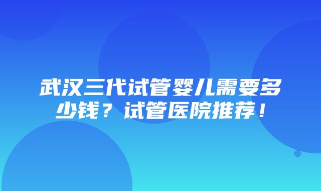 武汉三代试管婴儿需要多少钱？试管医院推荐！