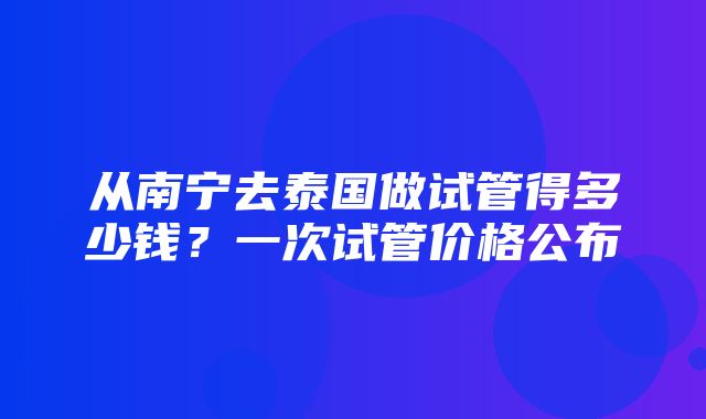 从南宁去泰国做试管得多少钱？一次试管价格公布