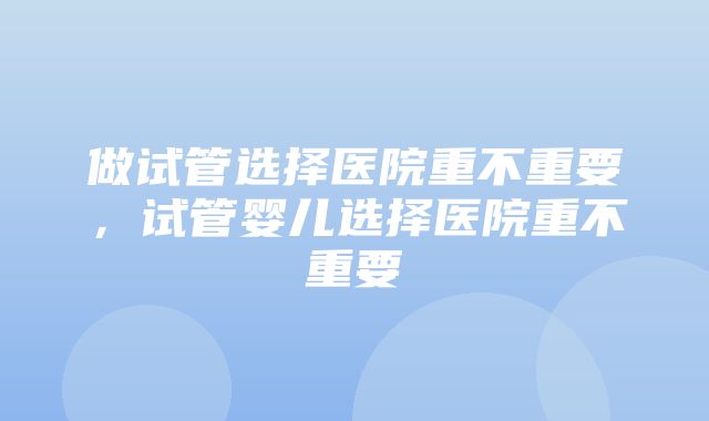 做试管选择医院重不重要，试管婴儿选择医院重不重要