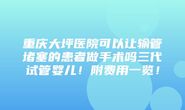 重庆大坪医院可以让输管堵塞的患者做手术吗三代试管婴儿！附费用一览！