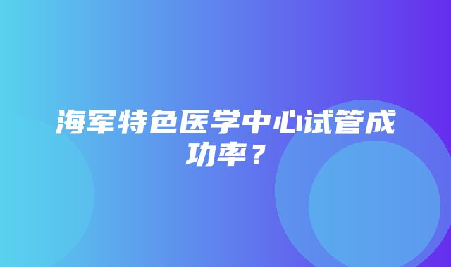 海军特色医学中心试管成功率？