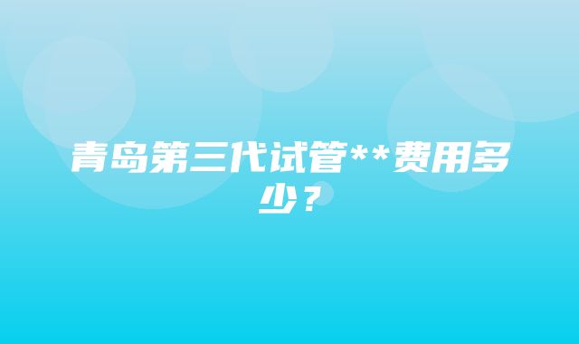 青岛第三代试管**费用多少？