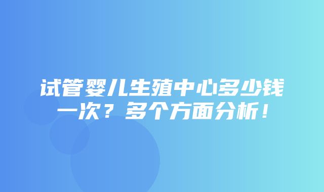 试管婴儿生殖中心多少钱一次？多个方面分析！